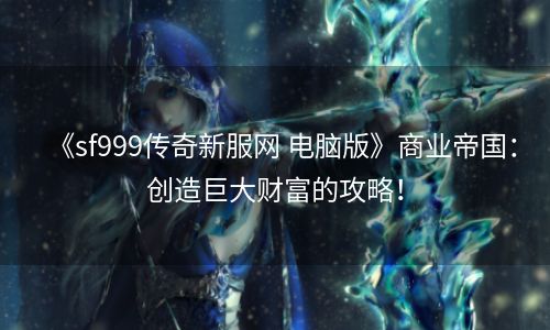 《sf999传奇新服网 电脑版》商业帝国：创造巨大财富的攻略！