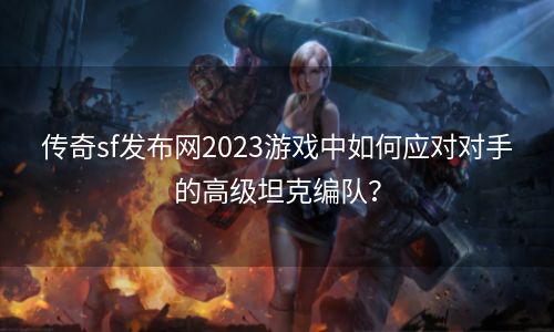 传奇sf发布网2023游戏中如何应对对手的高级坦克编队？