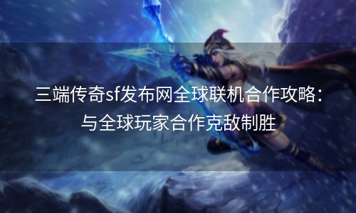 三端传奇sf发布网全球联机合作攻略：与全球玩家合作克敌制胜