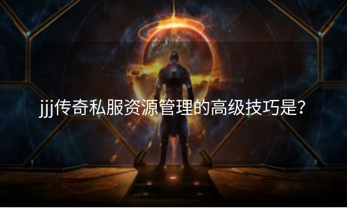 jjj传奇私服资源管理的高级技巧是？