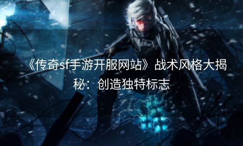 《传奇sf手游开服网站》战术风格大揭秘：创造独特标志