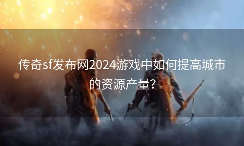 传奇sf发布网2024游戏中如何提高城市的资源产量？