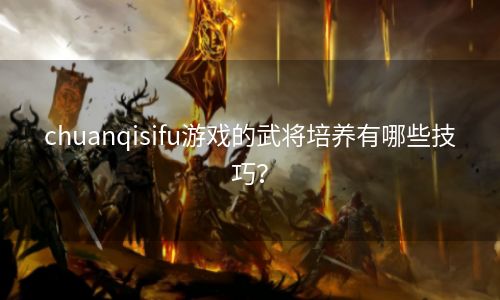 chuanqisifu游戏的武将培养有哪些技巧？