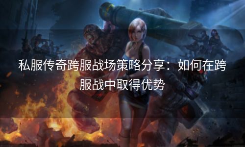 私服传奇跨服战场策略分享：如何在跨服战中取得优势