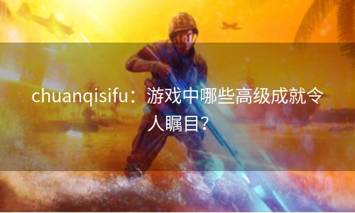 chuanqisifu：游戏中哪些高级成就令人瞩目？