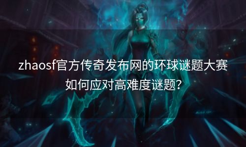 zhaosf官方传奇发布网的环球谜题大赛如何应对高难度谜题？