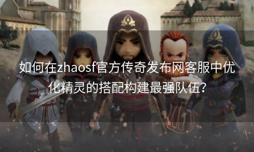 如何在zhaosf官方传奇发布网客服中优化精灵的搭配构建最强队伍？