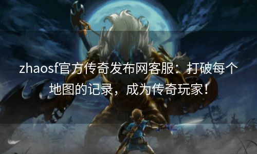 zhaosf官方传奇发布网客服：打破每个地图的记录，成为传奇玩家！