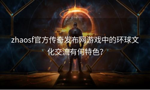 zhaosf官方传奇发布网游戏中的环球文化交流有何特色？