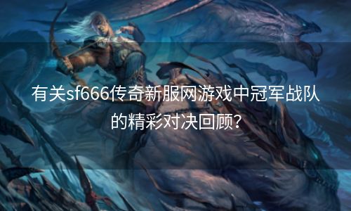 有关sf666传奇新服网游戏中冠军战队的精彩对决回顾？