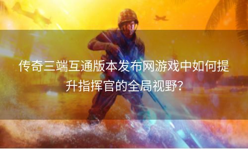 传奇三端互通版本发布网游戏中如何提升指挥官的全局视野？