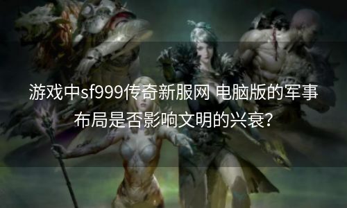 游戏中sf999传奇新服网 电脑版的军事布局是否影响文明的兴衰？