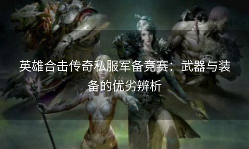 英雄合击传奇私服军备竞赛：武器与装备的优劣辨析