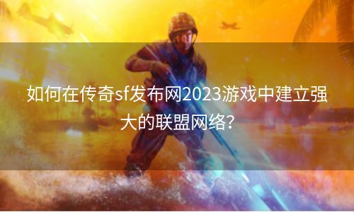 如何在传奇sf发布网2023游戏中建立强大的联盟网络？