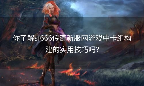 你了解sf666传奇新服网游戏中卡组构建的实用技巧吗？