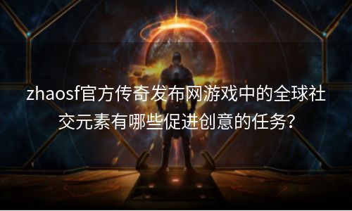 zhaosf官方传奇发布网游戏中的全球社交元素有哪些促进创意的任务？