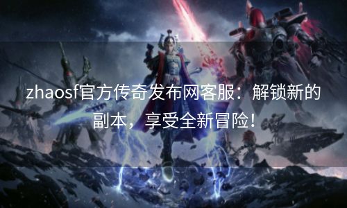 zhaosf官方传奇发布网客服：解锁新的副本，享受全新冒险！