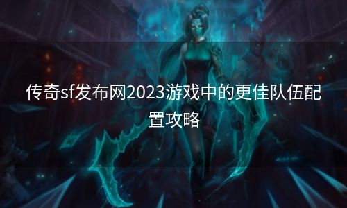 传奇sf发布网2023游戏中的更佳队伍配置攻略