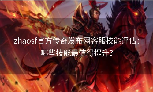 zhaosf官方传奇发布网客服技能评估：哪些技能最值得提升？