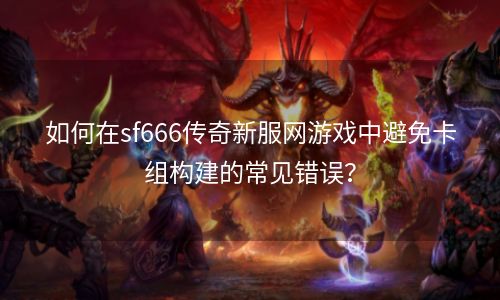 如何在sf666传奇新服网游戏中避免卡组构建的常见错误？