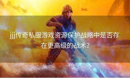 jjj传奇私服游戏资源保护战略中是否存在更高级的战术？