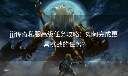 jjj传奇私服高级任务攻略：如何完成更具挑战的任务？