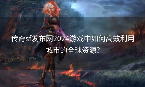 传奇sf发布网2024游戏中如何高效利用城市的全球资源？