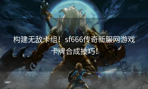 构建无敌卡组！sf666传奇新服网游戏卡牌合成技巧！