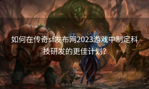 如何在传奇sf发布网2023游戏中制定科技研发的更佳计划？