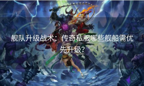 舰队升级战术：传奇私服哪些舰船需优先升级？