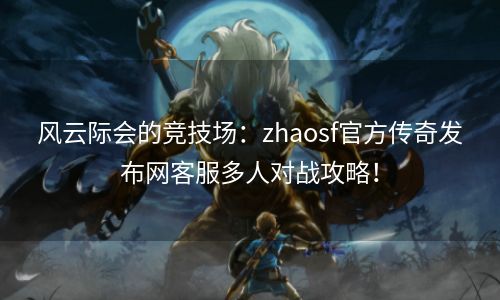 风云际会的竞技场：zhaosf官方传奇发布网客服多人对战攻略！