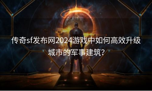 传奇sf发布网2024游戏中如何高效升级城市的军事建筑？