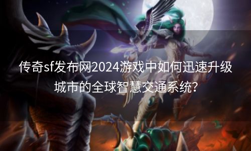 传奇sf发布网2024游戏中如何迅速升级城市的全球智慧交通系统？