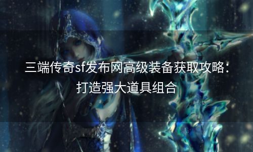 三端传奇sf发布网高级装备获取攻略：打造强大道具组合