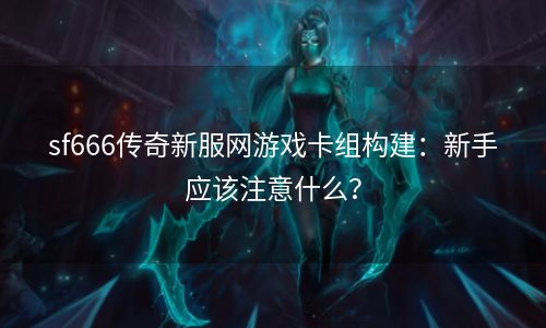 sf666传奇新服网游戏卡组构建：新手应该注意什么？