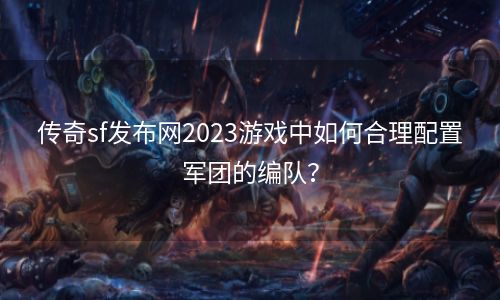 传奇sf发布网2023游戏中如何合理配置军团的编队？