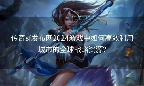 传奇sf发布网2024游戏中如何高效利用城市的全球战略资源？