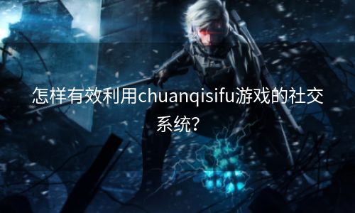 怎样有效利用chuanqisifu游戏的社交系统？