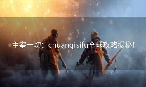 主宰一切：chuanqisifu全球攻略揭秘！