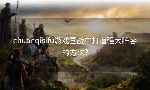 chuanqisifu游戏国战中打造强大阵容的方法？