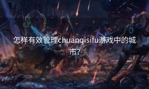 怎样有效管理chuanqisifu游戏中的城市？