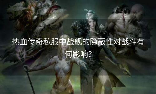 热血传奇私服中战舰的隐蔽性对战斗有何影响？