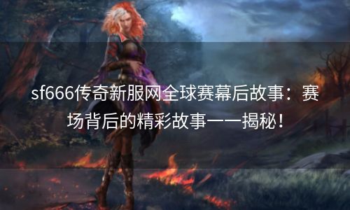 sf666传奇新服网全球赛幕后故事：赛场背后的精彩故事一一揭秘！