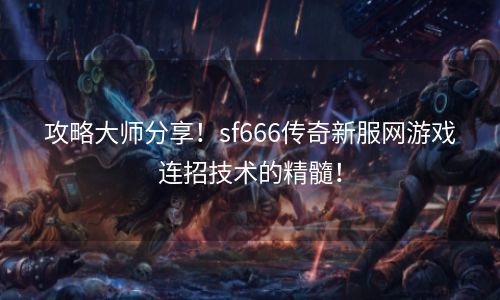 攻略大师分享！sf666传奇新服网游戏连招技术的精髓！