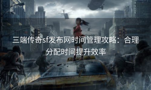 三端传奇sf发布网时间管理攻略：合理分配时间提升效率