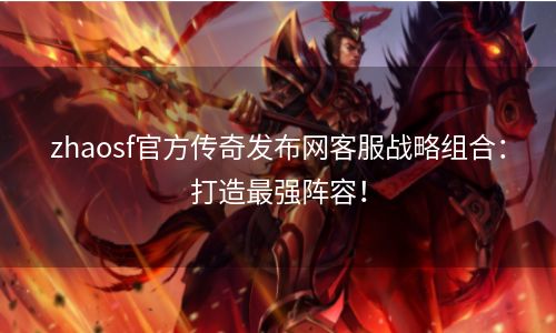 zhaosf官方传奇发布网客服战略组合：打造最强阵容！