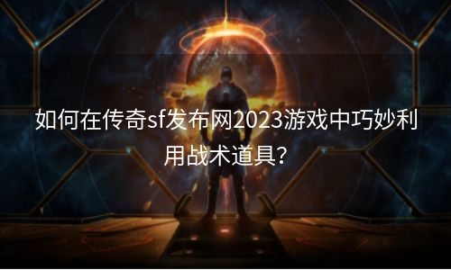 如何在传奇sf发布网2023游戏中巧妙利用战术道具？