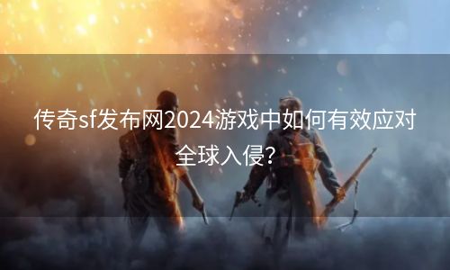 传奇sf发布网2024游戏中如何有效应对全球入侵？