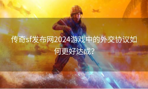 传奇sf发布网2024游戏中的外交协议如何更好达成？