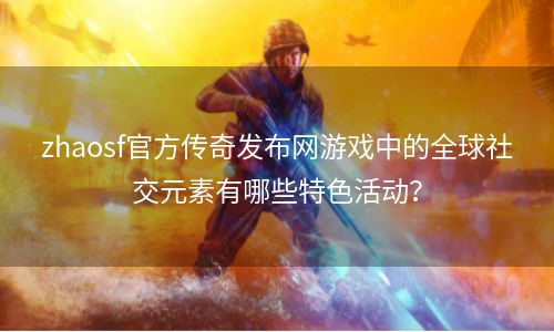 zhaosf官方传奇发布网游戏中的全球社交元素有哪些特色活动？